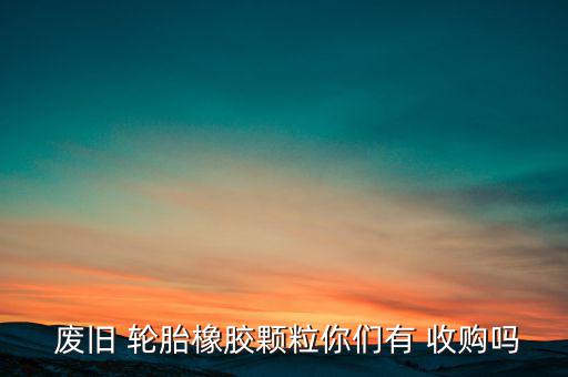  废旧 轮胎橡胶颗粒你们有 收购吗