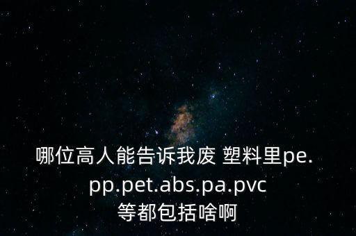 哪位高人能告诉我废 塑料里pe. pp.pet.abs.pa.pvc等都包括啥啊