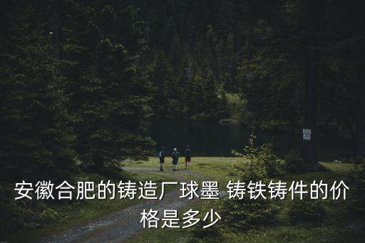 安徽合肥的铸造厂球墨 铸铁铸件的价格是多少