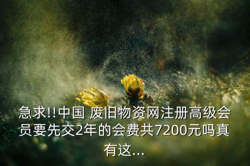 急求!!中国 废旧物资网注册高级会员要先交2年的会费共7200元吗真有这...