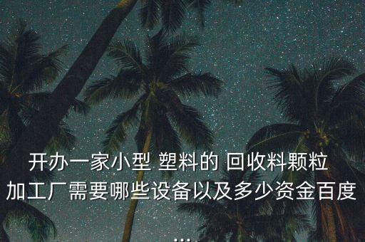 开办一家小型 塑料的 回收料颗粒 加工厂需要哪些设备以及多少资金百度...