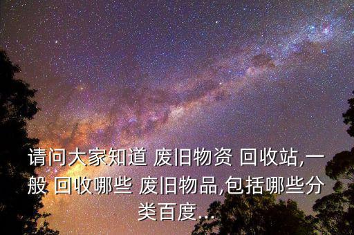 请问大家知道 废旧物资 回收站,一般 回收哪些 废旧物品,包括哪些分类百度...