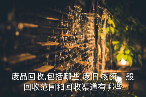 废品回收,包括哪些 废旧 物资一般回收范围和回收渠道有哪些