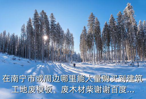 在南宁市或周边哪里能大量购买到建筑工地废模板、废木材柴谢谢百度...