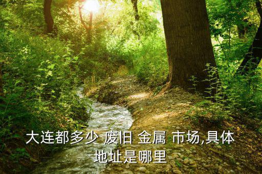 大连都多少 废旧 金属 市场,具体地址是哪里