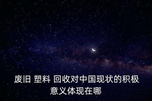  废旧 塑料 回收对中国现状的积极意义体现在哪