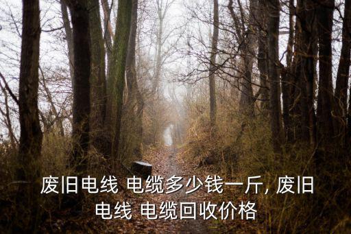  废旧电线 电缆多少钱一斤, 废旧电线 电缆回收价格
