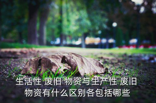 生活性 废旧 物资与生产性 废旧 物资有什么区别各包括哪些