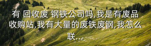有 回收废 钢铁公司吗,我是有废品收购站,我有大量的废铁废钢,我怎么联...