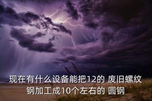 现在有什么设备能把12的 废旧螺纹钢加工成10个左右的 圆钢