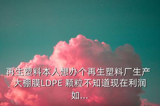 再生塑料本人想办个再生塑料厂生产 大棚膜LDPE 颗粒不知道现在利润如...