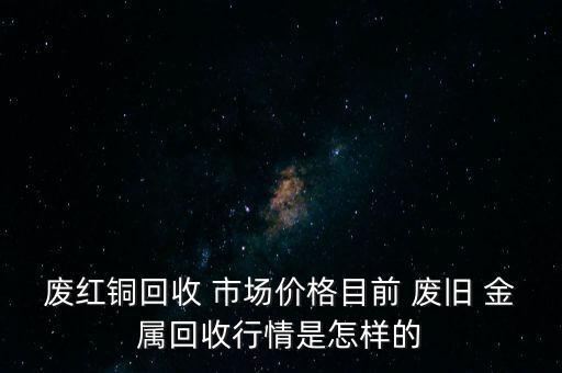 废红铜回收 市场价格目前 废旧 金属回收行情是怎样的
