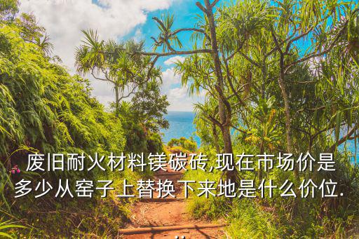  废旧耐火材料镁碳砖,现在市场价是多少从窑子上替换下来地是什么价位...