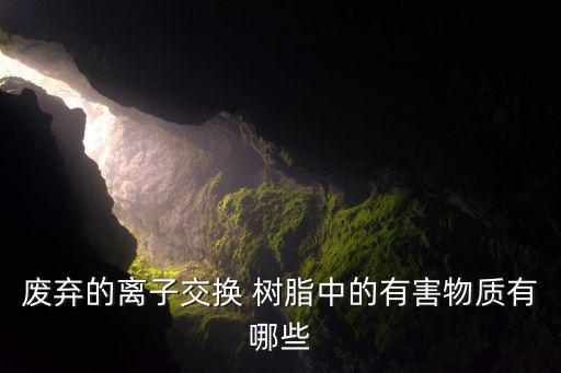 废弃的离子交换 树脂中的有害物质有哪些