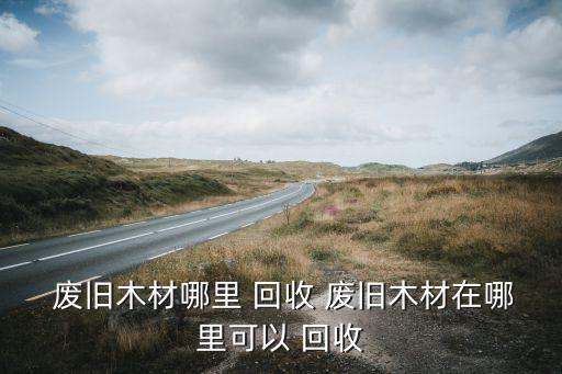  废旧木材哪里 回收 废旧木材在哪里可以 回收