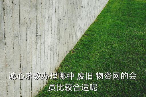 诚心求教办理哪种 废旧 物资网的会员比较合适呢