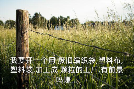 我要开一个用 废旧编织袋,塑料布,塑料袋,加工成 颗粒的工厂,有前景吗赚...