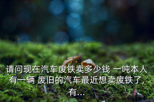 请问现在汽车废铁卖多少钱 一吨本人有一辆 废旧的汽车最近想卖废铁了,有...