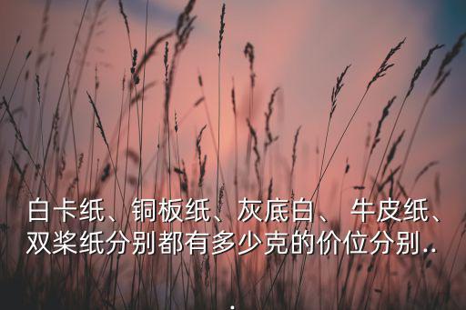 白卡纸、铜板纸、灰底白、 牛皮纸、双桨纸分别都有多少克的价位分别...