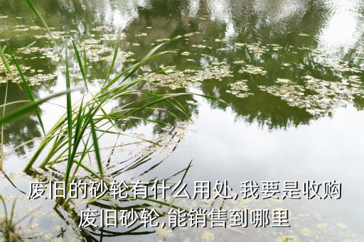  废旧的砂轮有什么用处,我要是收购 废旧砂轮,能销售到哪里