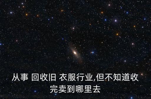 从事 回收旧 衣服行业,但不知道收完卖到哪里去