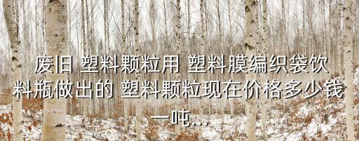  废旧 塑料颗粒用 塑料膜编织袋饮料瓶做出的 塑料颗粒现在价格多少钱一吨...