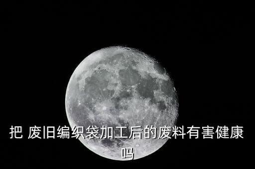 把 废旧编织袋加工后的废料有害健康吗