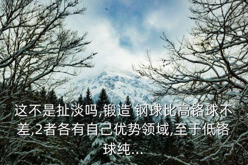 这不是扯淡吗,锻造 钢球比高铬球不差,2者各有自己优势领域,至于低铬球纯...