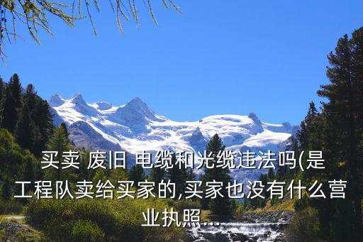  买卖 废旧 电缆和光缆违法吗(是工程队卖给买家的,买家也没有什么营业执照...