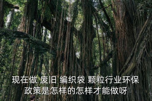 现在做 废旧 编织袋 颗粒行业环保政策是怎样的怎样才能做呀