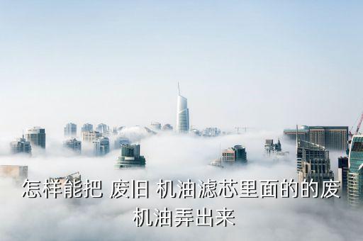 怎样能把 废旧 机油滤芯里面的的废 机油弄出来