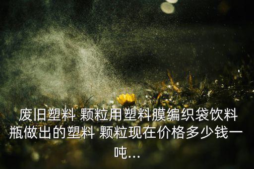  废旧塑料 颗粒用塑料膜编织袋饮料瓶做出的塑料 颗粒现在价格多少钱一吨...