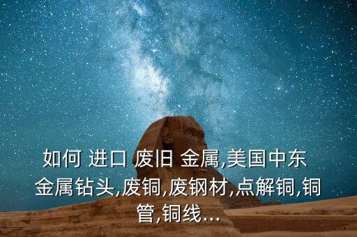 如何 进口 废旧 金属,美国中东 金属钻头,废铜,废钢材,点解铜,铜管,铜线...