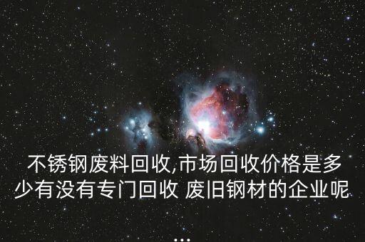  不锈钢废料回收,市场回收价格是多少有没有专门回收 废旧钢材的企业呢...