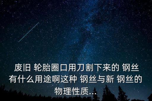  废旧 轮胎圈口用刀割下来的 钢丝有什么用途啊这种 钢丝与新 钢丝的物理性质...