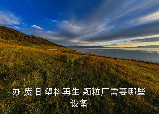 办 废旧 塑料再生 颗粒厂需要哪些设备