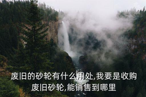  废旧的砂轮有什么用处,我要是收购 废旧砂轮,能销售到哪里