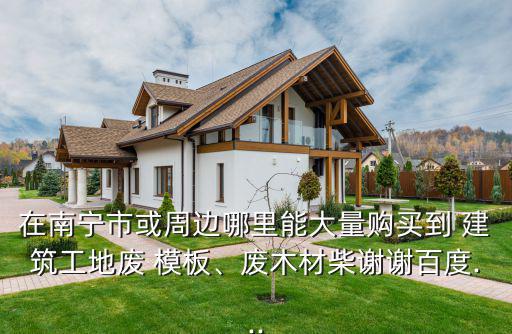 在南宁市或周边哪里能大量购买到 建筑工地废 模板、废木材柴谢谢百度...
