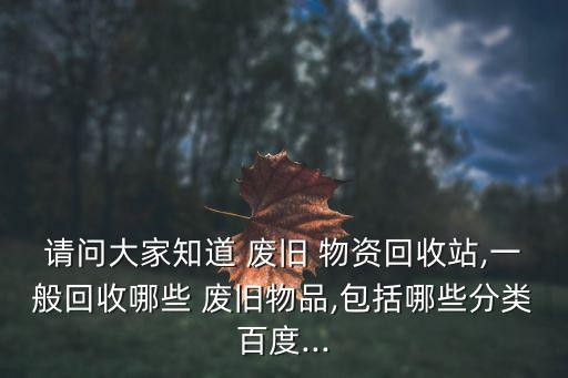 请问大家知道 废旧 物资回收站,一般回收哪些 废旧物品,包括哪些分类百度...
