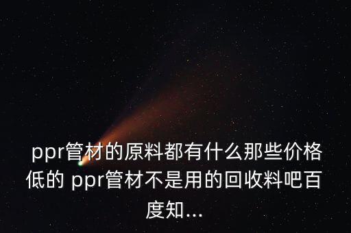  ppr管材的原料都有什么那些价格低的 ppr管材不是用的回收料吧百度知...