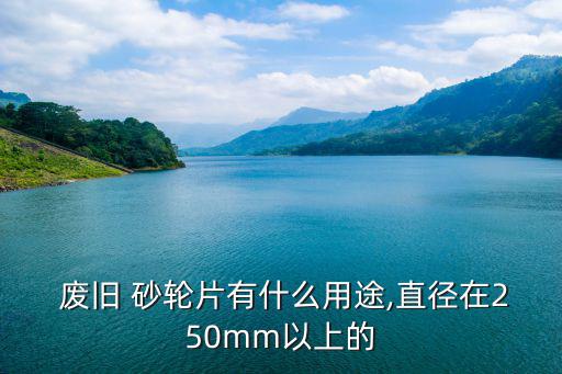  废旧 砂轮片有什么用途,直径在250mm以上的