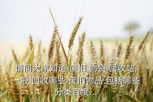 请问大家知道 废旧 物资 回收站,一般 回收哪些 废旧物品,包括哪些分类百度...