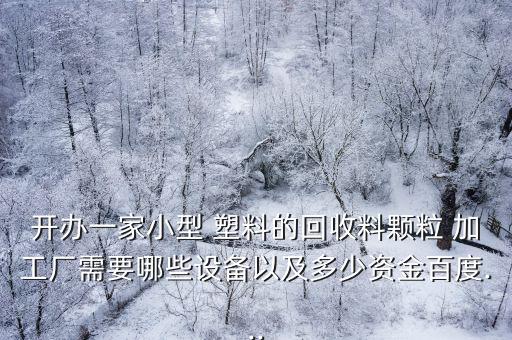 开办一家小型 塑料的回收料颗粒 加工厂需要哪些设备以及多少资金百度...