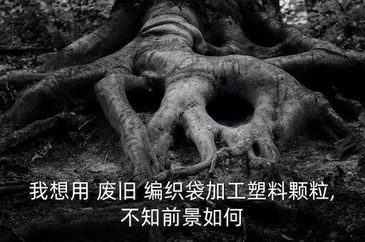 我想用 废旧 编织袋加工塑料颗粒,不知前景如何