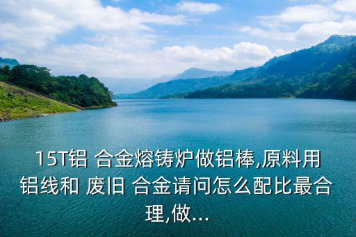 15T铝 合金熔铸炉做铝棒,原料用铝线和 废旧 合金请问怎么配比最合理,做...