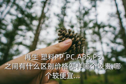 再生 塑料PP,PC.ABS,PS之间有什么区别价格怎样哪个较贵,哪个较便宜...