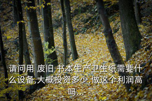 请问用 废旧 书本生产卫生纸需要什么设备,大概投资多少,做这个利润高吗...