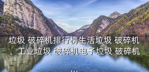 垃圾 破碎机排行榜生活垃圾 破碎机、工业垃圾 破碎机电子垃圾 破碎机...