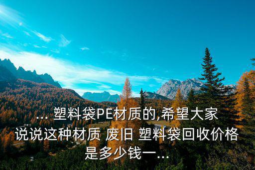 ... 塑料袋PE材质的,希望大家说说这种材质 废旧 塑料袋回收价格是多少钱一...