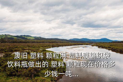  废旧 塑料 颗粒用 塑料膜编织袋饮料瓶做出的 塑料 颗粒现在价格多少钱一吨...